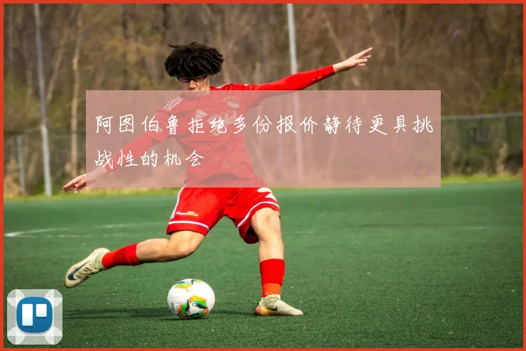 阿图伯鲁拒绝多份报价静待更具挑战性的机会