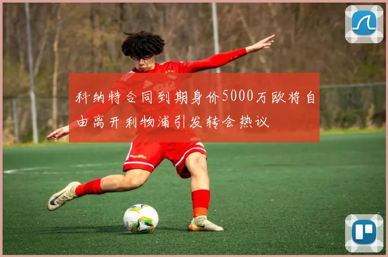 科纳特合同到期身价5000万欧将自由离开利物浦引发转会热议
