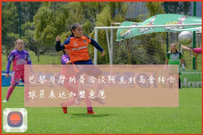 巴黎与摩纳哥洽谈阿克利乌舍转会球员表达加盟意愿