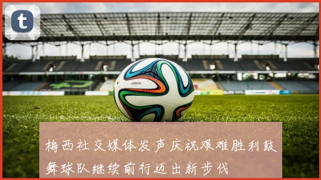 梅西社交媒体发声庆祝艰难胜利鼓舞球队继续前行迈出新步伐