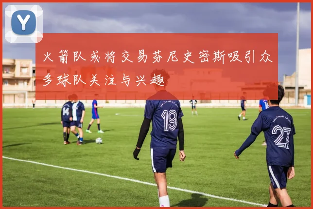 火箭队或将交易芬尼史密斯吸引众多球队关注与兴趣
