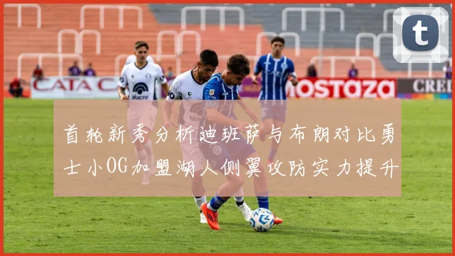 首轮新秀分析迪班萨与布朗对比勇士小OG加盟湖人侧翼攻防实力提升
