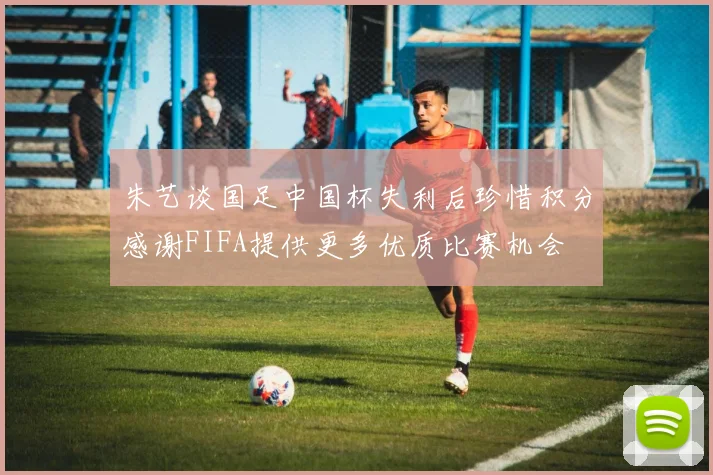 朱艺谈国足中国杯失利后珍惜积分感谢FIFA提供更多优质比赛机会