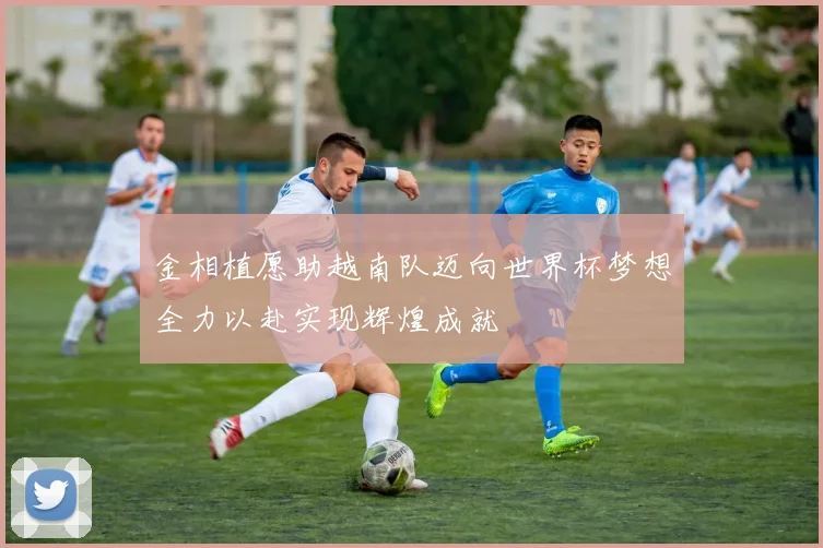 金相植愿助越南队迈向世界杯梦想全力以赴实现辉煌成就