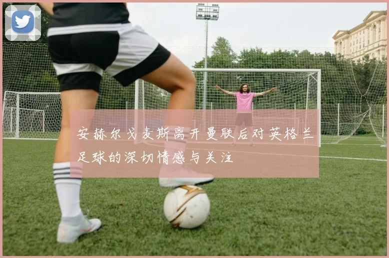 安赫尔戈麦斯离开曼联后对英格兰足球的深切情感与关注