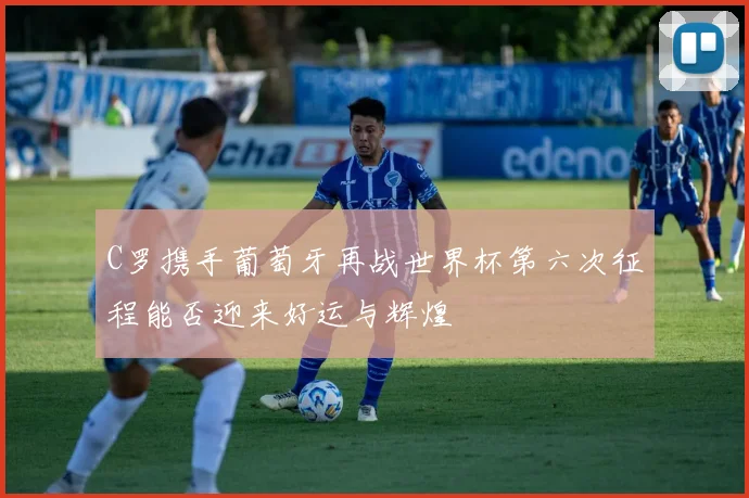 C罗携手葡萄牙再战世界杯第六次征程能否迎来好运与辉煌