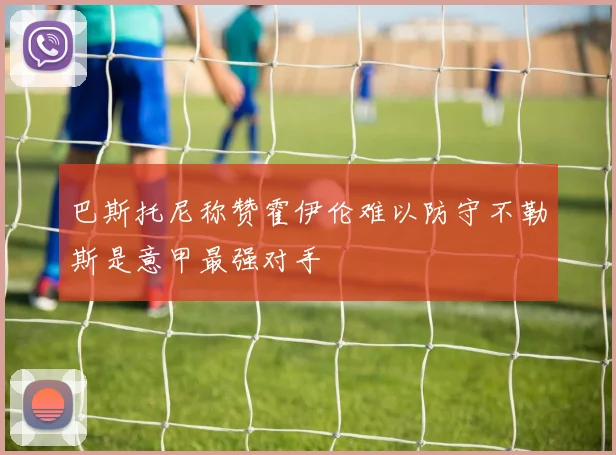 巴斯托尼称赞霍伊伦难以防守不勒斯是意甲最强对手