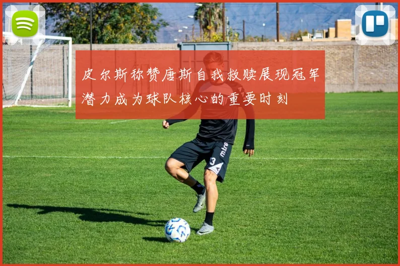 皮尔斯称赞唐斯自我救赎展现冠军潜力成为球队核心的重要时刻