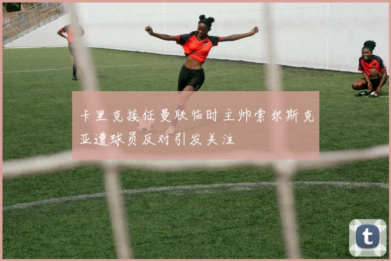 卡里克接任曼联临时主帅索尔斯克亚遭球员反对引发关注