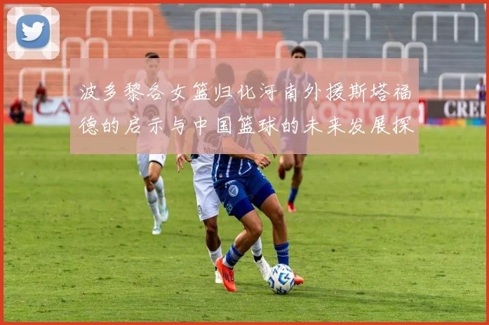 波多黎各女篮归化河南外援斯塔福德的启示与中国篮球的未来发展探讨