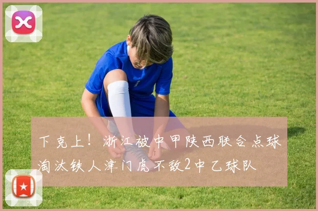 下克上！浙江被中甲陕西联合点球淘汰铁人津门虎不敌2中乙球队