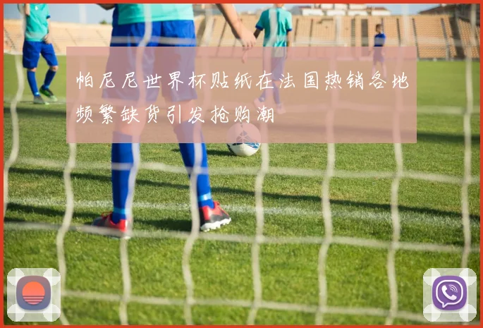 帕尼尼世界杯贴纸在法国热销各地频繁缺货引发抢购潮