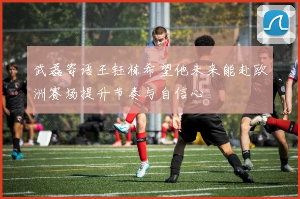 武磊寄语王钰栋希望他未来能赴欧洲赛场提升节奏与自信心