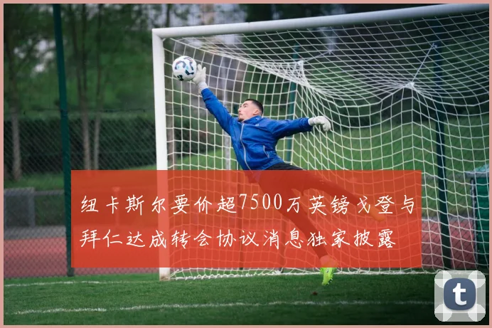 纽卡斯尔要价超7500万英镑戈登与拜仁达成转会协议消息独家披露
