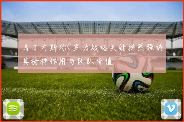 马丁内斯称C罗为战略关键拼图强调其榜样作用与团队价值