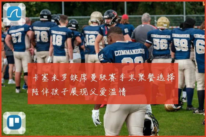 卡塞米罗缺席曼联赛季末聚餐选择陪伴孩子展现父爱温情
