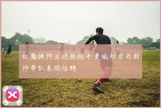 红魔换帅后连胜枪手曼城切尔西新帅带队表现惊艳