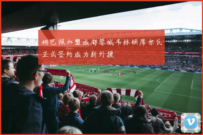 姆巴佩加盟成都蓉城韦林顿席尔瓦正式签约成为新外援