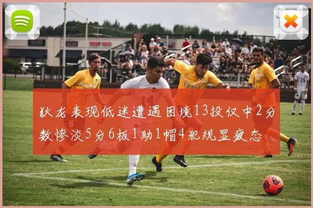 狄龙表现低迷遭遇困境13投仅中2分数惨淡5分6板1助1帽4犯规显疲态