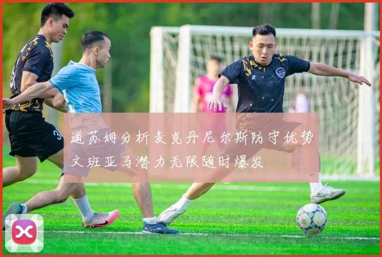 道苏姆分析麦克丹尼尔斯防守优势文班亚马潜力无限随时爆发
