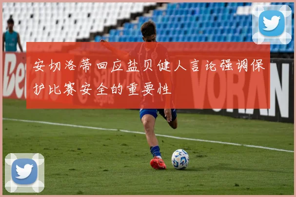 安切洛蒂回应盐贝健人言论强调保护比赛安全的重要性