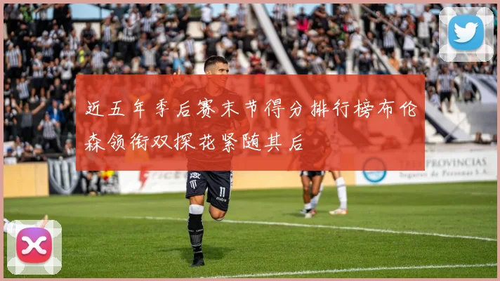 近五年季后赛末节得分排行榜布伦森领衔双探花紧随其后
