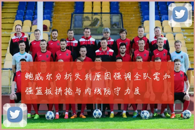 鲍威尔分析失利原因强调全队需加强篮板拼抢与内线防守力度