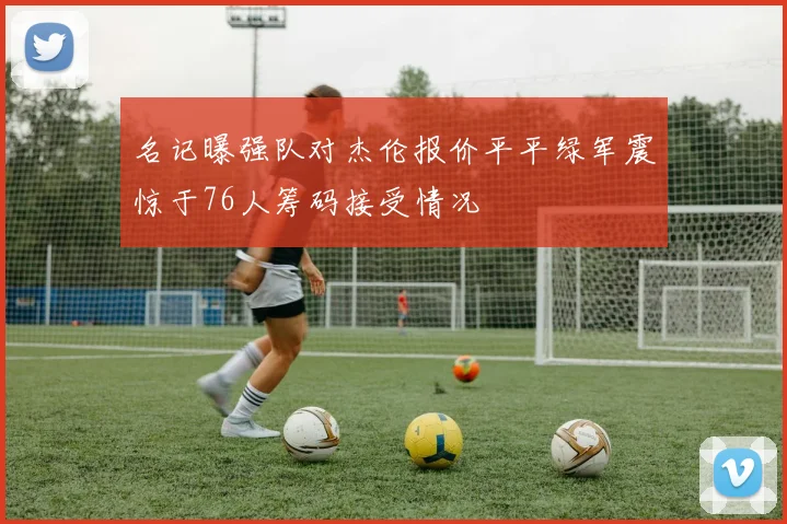名记曝强队对杰伦报价平平绿军震惊于76人筹码接受情况