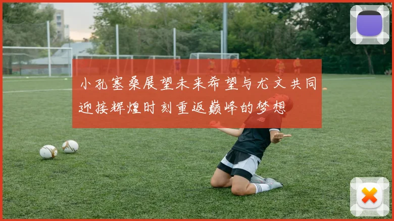 小孔塞桑展望未来希望与尤文共同迎接辉煌时刻重返巅峰的梦想
