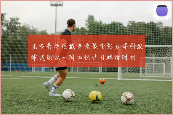 克洛普与范戴克重聚合影分享引发球迷热议一同回忆昔日辉煌时刻