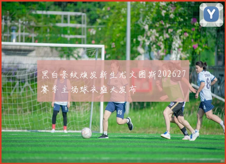 黑白条纹焕发新生尤文图斯202627赛季主场球衣盛大发布